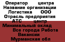 Оператор Call-центра › Название организации ­ Логистика365, ООО › Отрасль предприятия ­ АТС, call-центр › Минимальный оклад ­ 15 000 - Все города Работа » Вакансии   . Мурманская обл.,Оленегорск г.